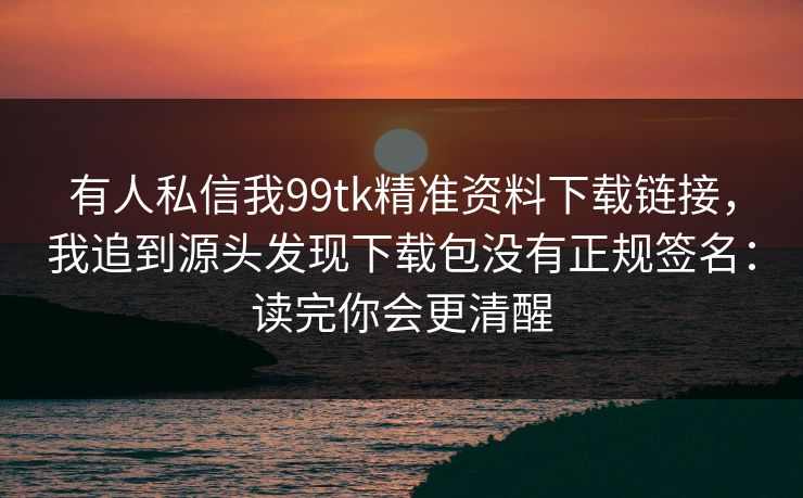 有人私信我99tk精准资料下载链接，我追到源头发现下载包没有正规签名：读完你会更清醒