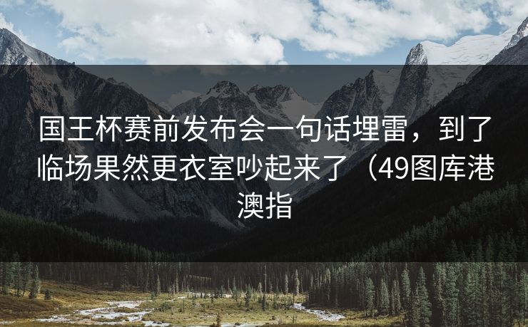 国王杯赛前发布会一句话埋雷，到了临场果然更衣室吵起来了（49图库港澳指