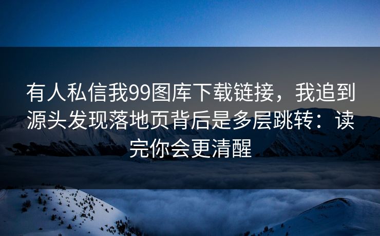 有人私信我99图库下载链接，我追到源头发现落地页背后是多层跳转：读完你会更清醒