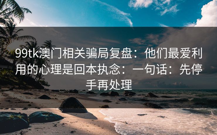 99tk澳门相关骗局复盘：他们最爱利用的心理是回本执念：一句话：先停手再处理