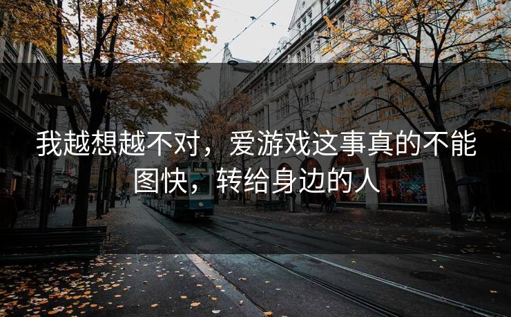 我越想越不对，爱游戏这事真的不能图快，转给身边的人