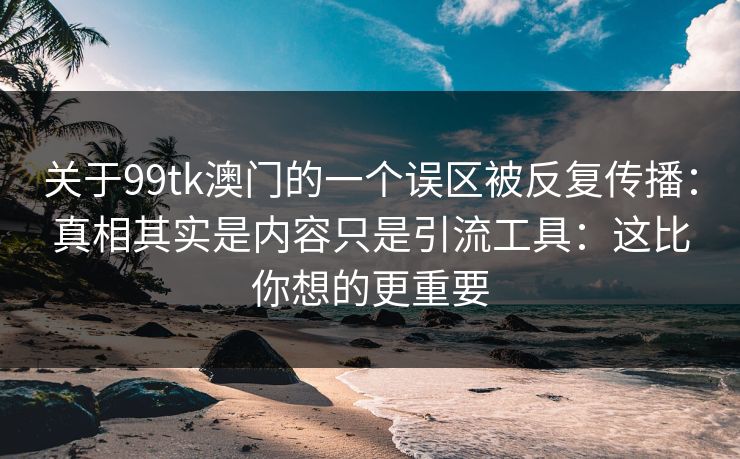 关于99tk澳门的一个误区被反复传播：真相其实是内容只是引流工具：这比你想的更重要