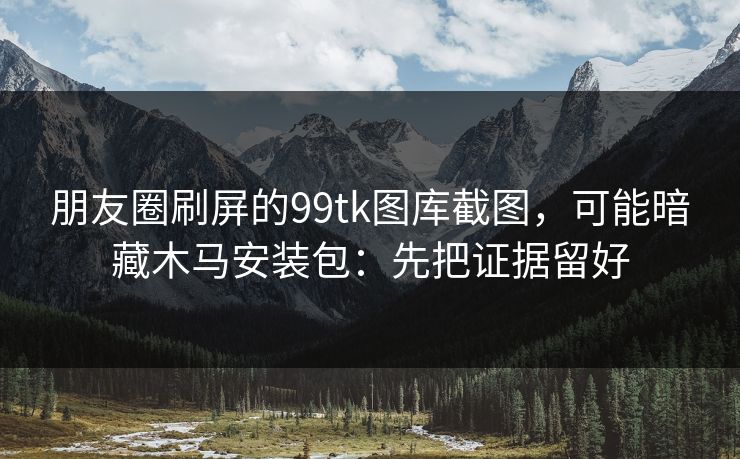 朋友圈刷屏的99tk图库截图，可能暗藏木马安装包：先把证据留好
