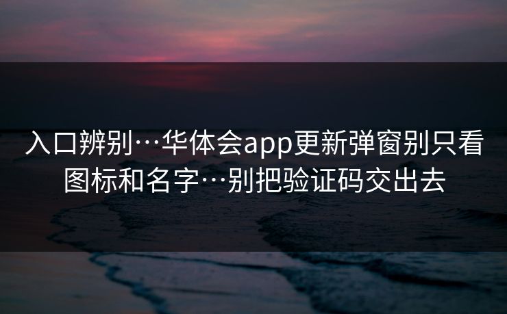 入口辨别…华体会app更新弹窗别只看图标和名字…别把验证码交出去