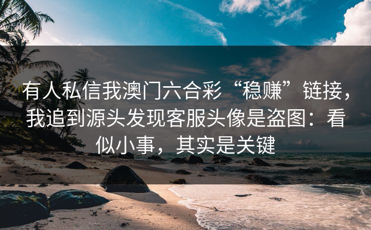 有人私信我澳门六合彩“稳赚”链接，我追到源头发现客服头像是盗图：看似小事，其实是关键
