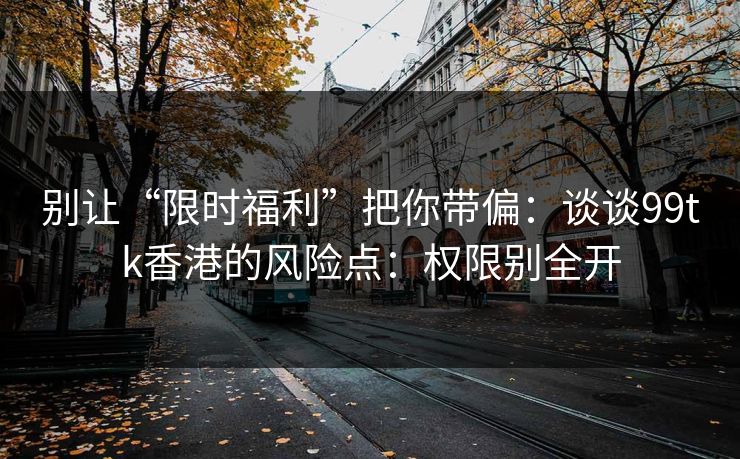 别让“限时福利”把你带偏：谈谈99tk香港的风险点：权限别全开
