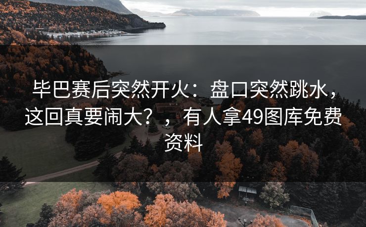 毕巴赛后突然开火：盘口突然跳水，这回真要闹大？，有人拿49图库免费资料