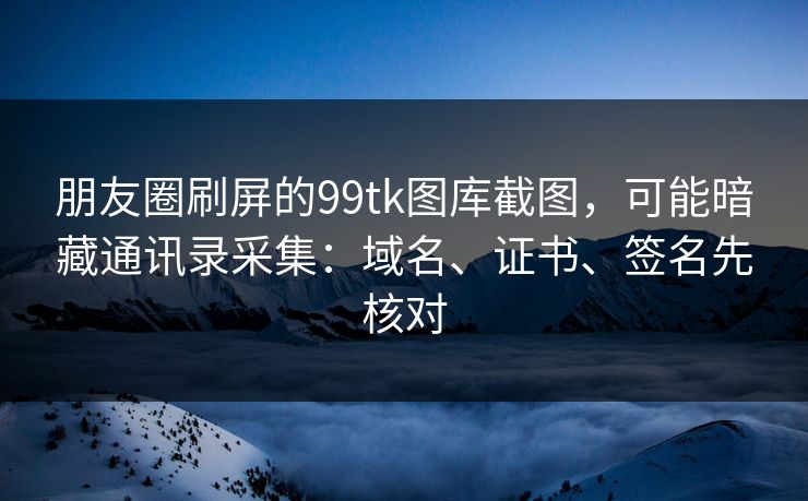 朋友圈刷屏的99tk图库截图，可能暗藏通讯录采集：域名、证书、签名先核对