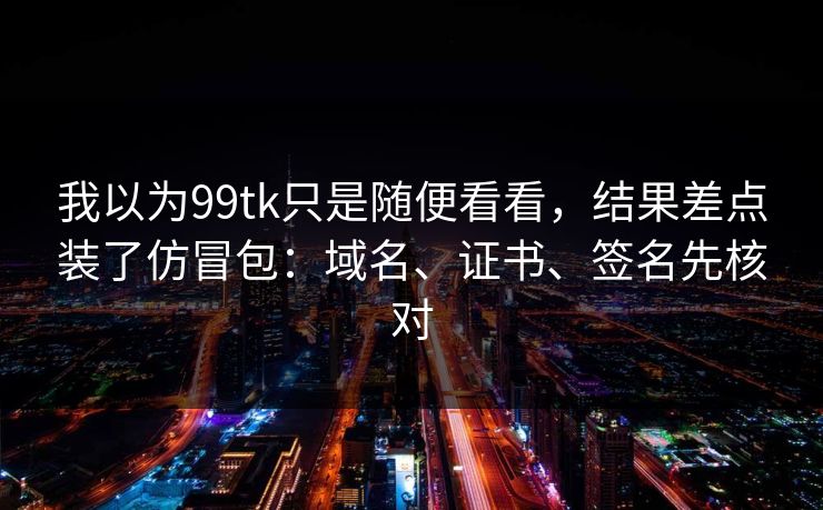 我以为99tk只是随便看看，结果差点装了仿冒包：域名、证书、签名先核对