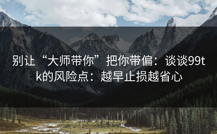 别让“大师带你”把你带偏：谈谈99tk的风险点：越早止损越省心