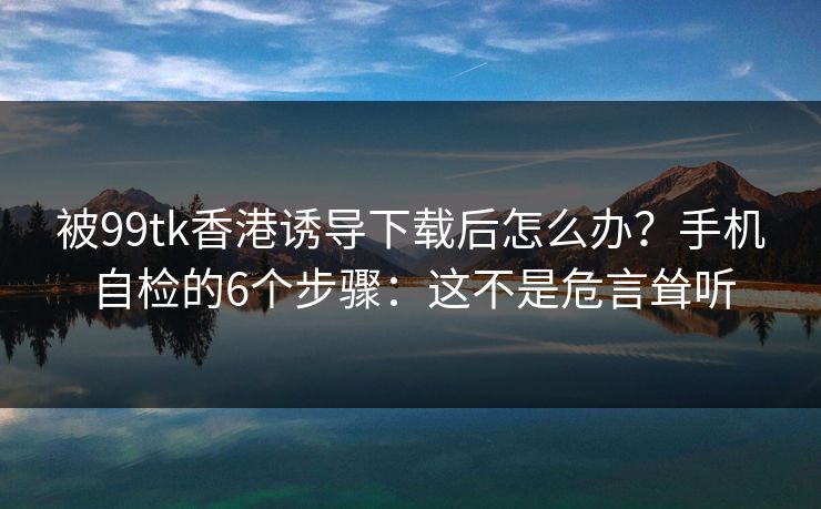被99tk香港诱导下载后怎么办？手机自检的6个步骤：这不是危言耸听